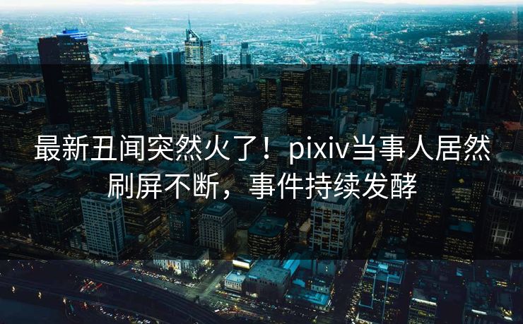 最新丑闻突然火了！pixiv当事人居然刷屏不断，事件持续发酵