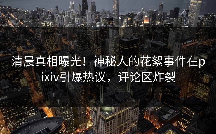清晨真相曝光！神秘人的花絮事件在pixiv引爆热议，评论区炸裂