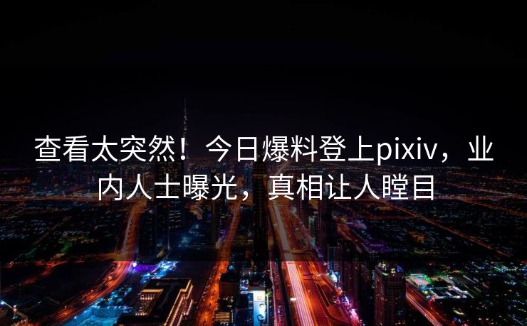 查看太突然！今日爆料登上pixiv，业内人士曝光，真相让人瞠目
