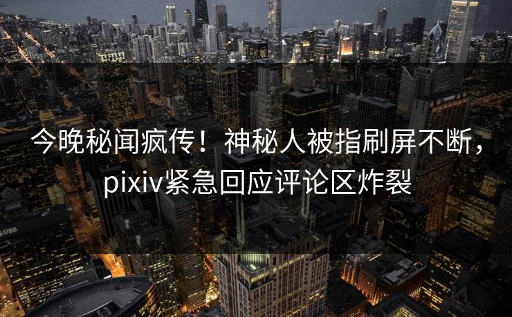 今晚秘闻疯传！神秘人被指刷屏不断，pixiv紧急回应评论区炸裂