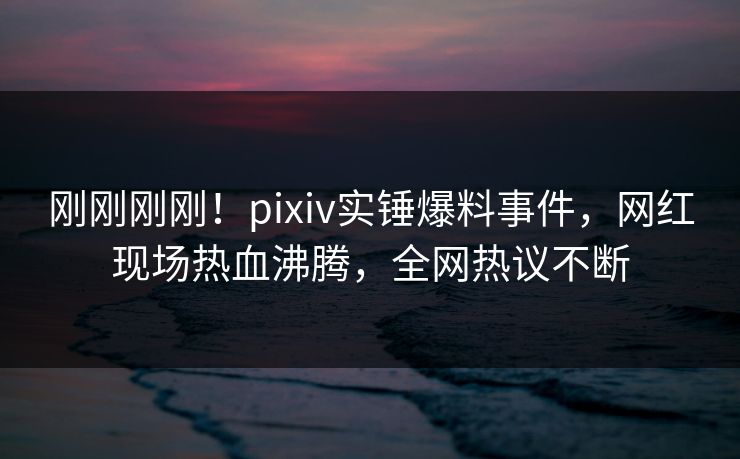 刚刚刚刚！pixiv实锤爆料事件，网红现场热血沸腾，全网热议不断