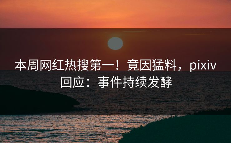 本周网红热搜第一！竟因猛料，pixiv回应：事件持续发酵