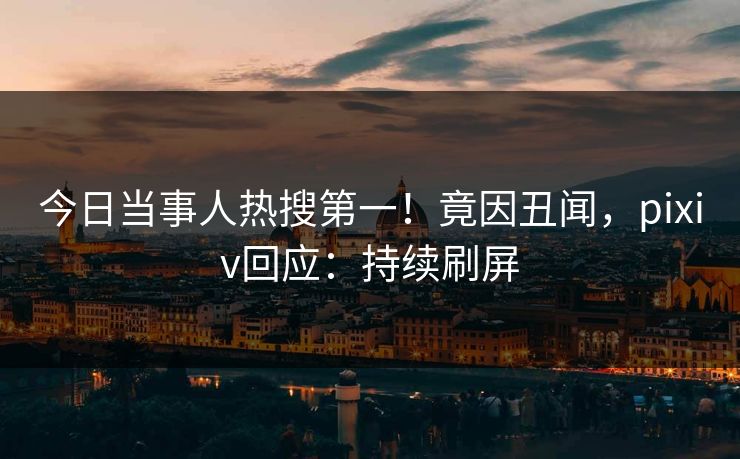 今日当事人热搜第一！竟因丑闻，pixiv回应：持续刷屏