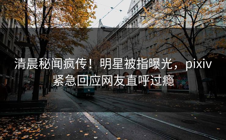 清晨秘闻疯传！明星被指曝光，pixiv紧急回应网友直呼过瘾