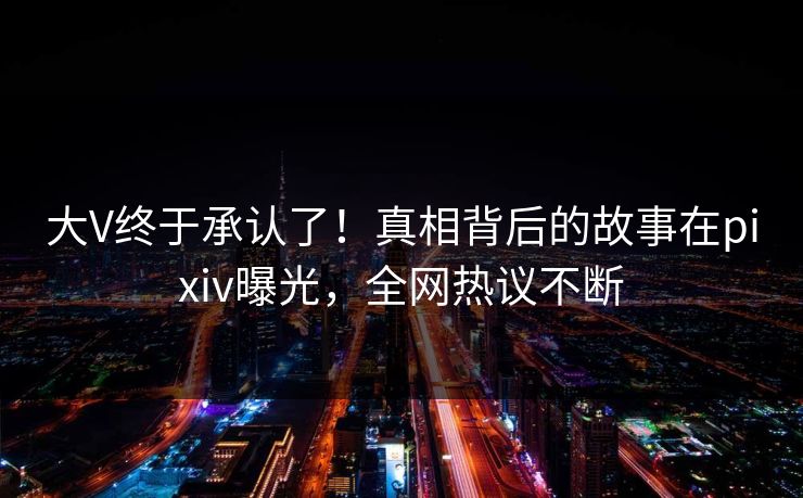 大V终于承认了！真相背后的故事在pixiv曝光，全网热议不断