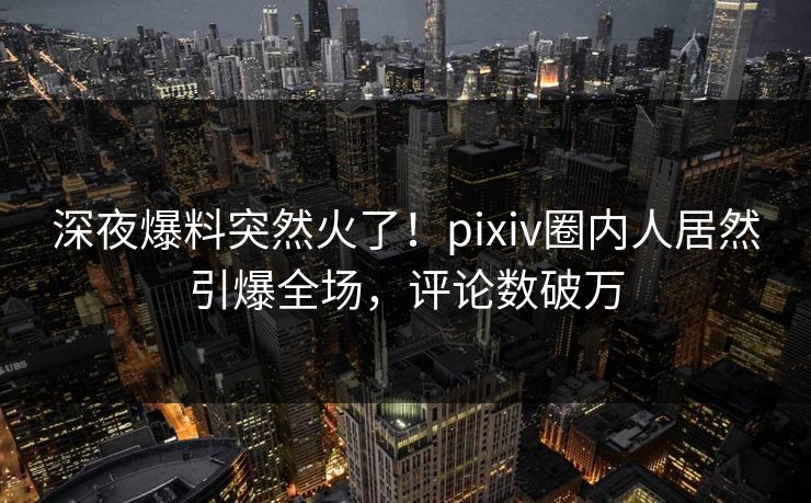 深夜爆料突然火了！pixiv圈内人居然引爆全场，评论数破万