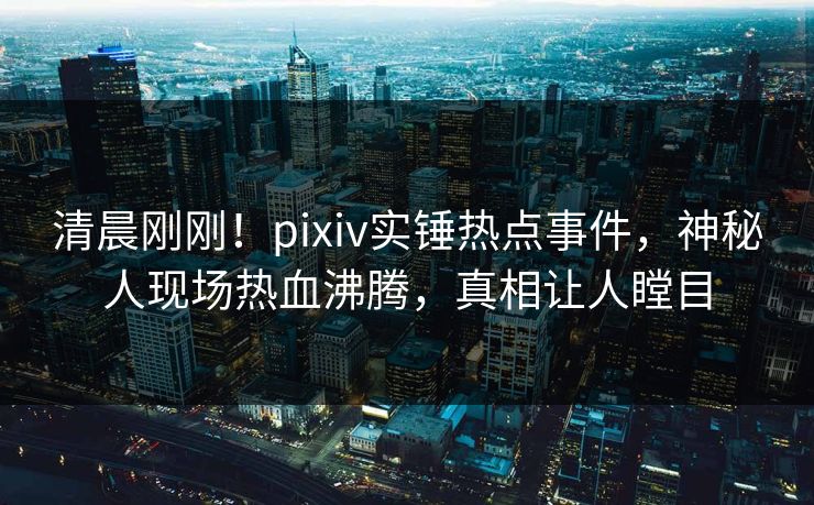 清晨刚刚！pixiv实锤热点事件，神秘人现场热血沸腾，真相让人瞠目