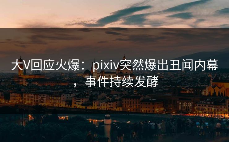 大V回应火爆：pixiv突然爆出丑闻内幕，事件持续发酵