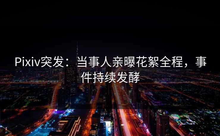 Pixiv突发：当事人亲曝花絮全程，事件持续发酵