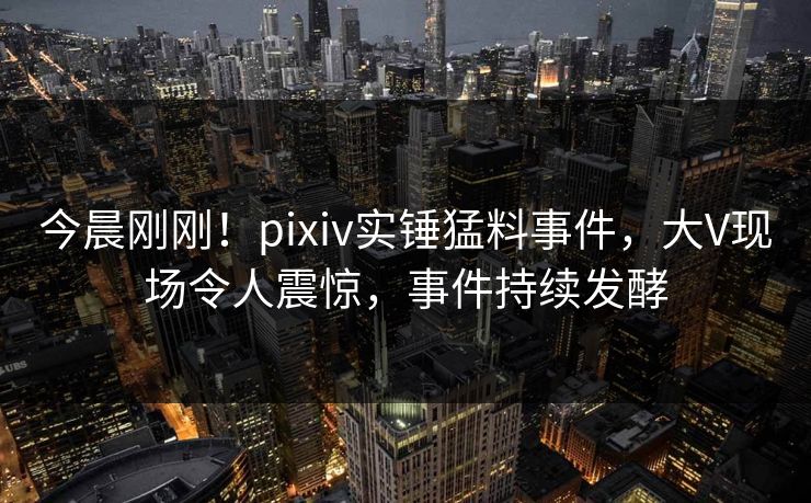 今晨刚刚！pixiv实锤猛料事件，大V现场令人震惊，事件持续发酵