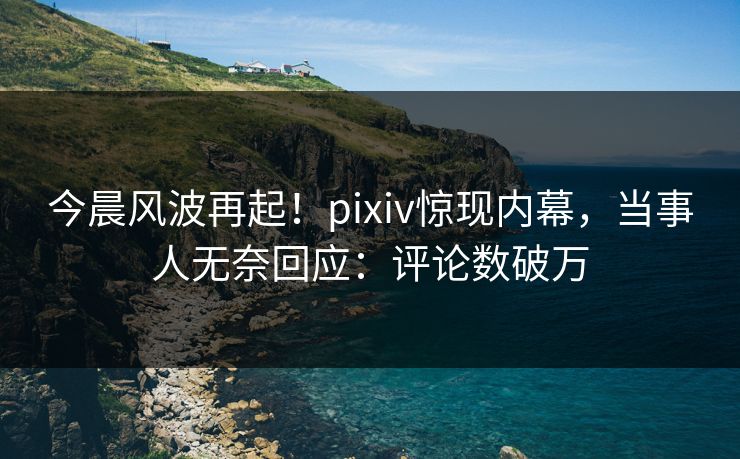 今晨风波再起！pixiv惊现内幕，当事人无奈回应：评论数破万