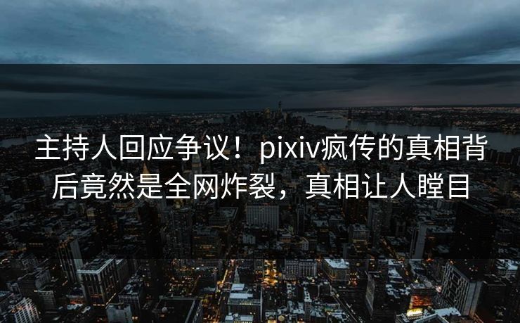 主持人回应争议！pixiv疯传的真相背后竟然是全网炸裂，真相让人瞠目