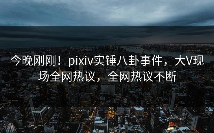 今晚刚刚！pixiv实锤八卦事件，大V现场全网热议，全网热议不断