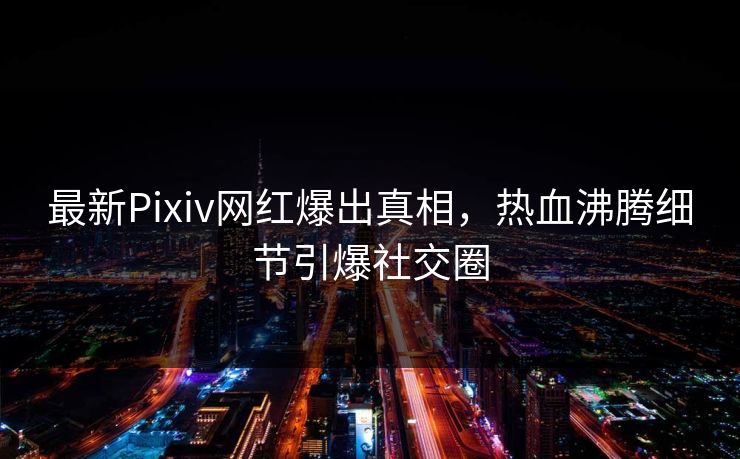 最新Pixiv网红爆出真相，热血沸腾细节引爆社交圈