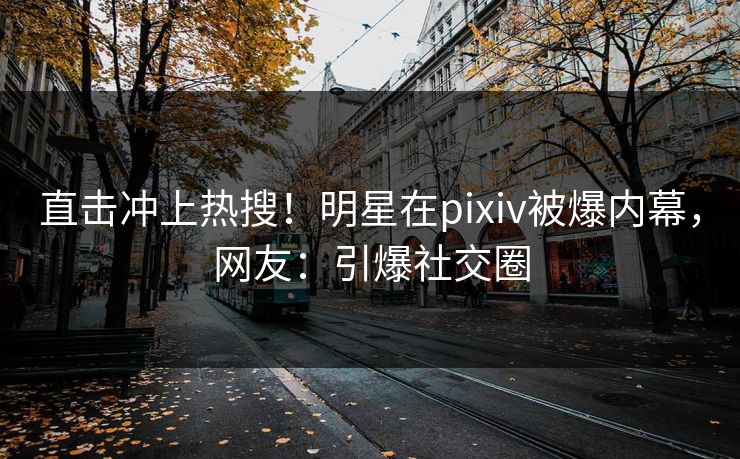 直击冲上热搜！明星在pixiv被爆内幕，网友：引爆社交圈