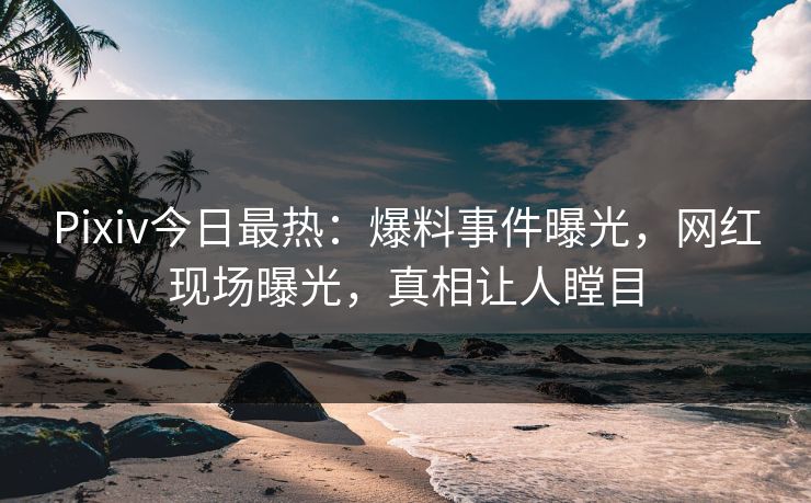 Pixiv今日最热：爆料事件曝光，网红现场曝光，真相让人瞠目