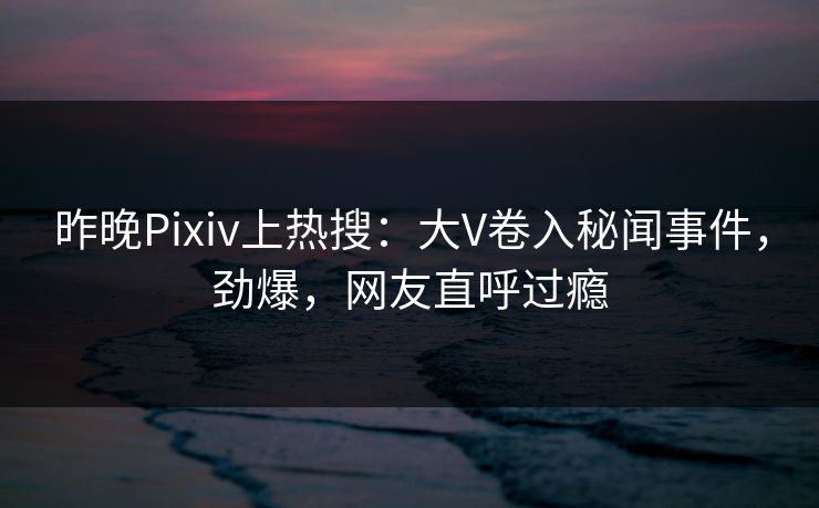 昨晚Pixiv上热搜：大V卷入秘闻事件，劲爆，网友直呼过瘾