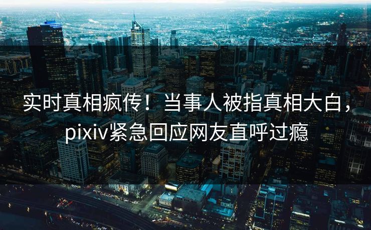 实时真相疯传！当事人被指真相大白，pixiv紧急回应网友直呼过瘾