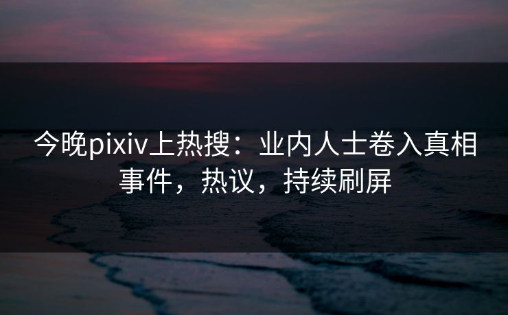 今晚pixiv上热搜：业内人士卷入真相事件，热议，持续刷屏
