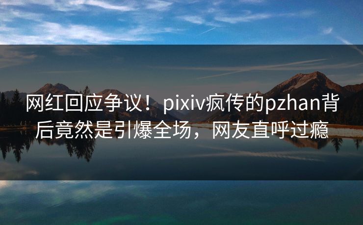 网红回应争议！pixiv疯传的pzhan背后竟然是引爆全场，网友直呼过瘾