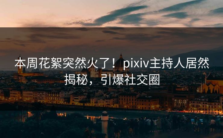 本周花絮突然火了！pixiv主持人居然揭秘，引爆社交圈