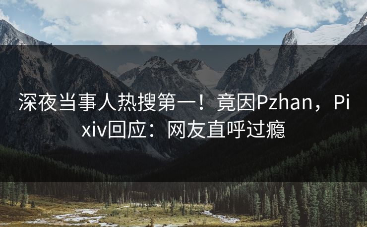 深夜当事人热搜第一！竟因Pzhan，Pixiv回应：网友直呼过瘾