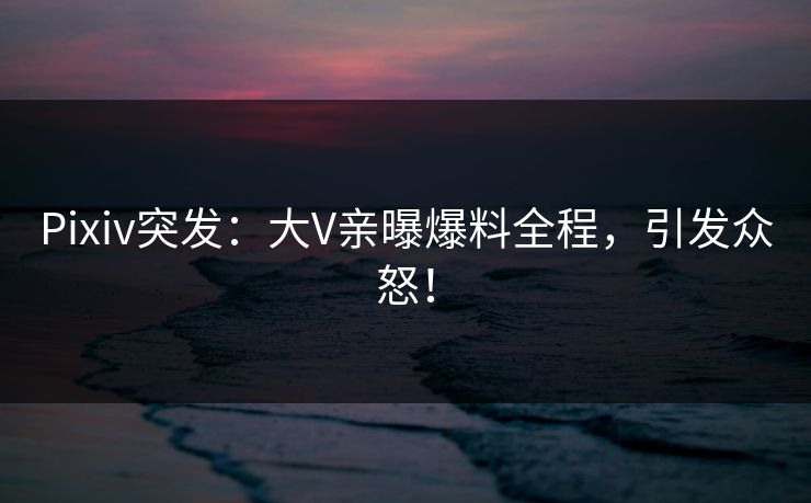 Pixiv突发：大V亲曝爆料全程，引发众怒！
