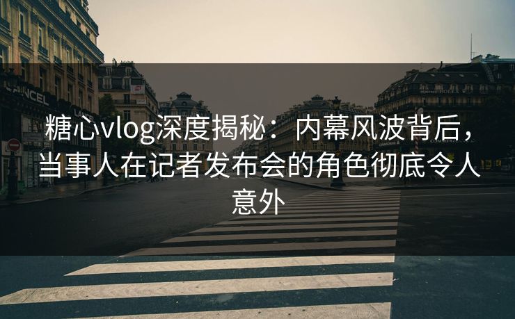 糖心vlog深度揭秘：内幕风波背后，当事人在记者发布会的角色彻底令人意外