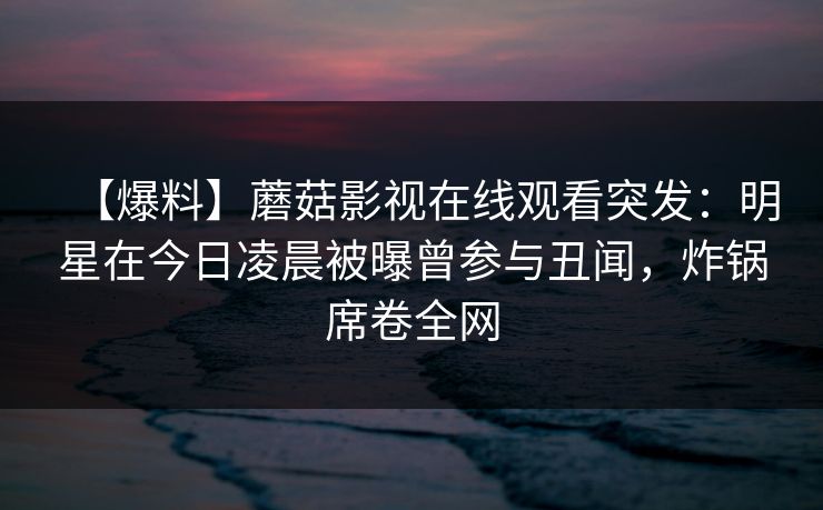 【爆料】蘑菇影视在线观看突发：明星在今日凌晨被曝曾参与丑闻，炸锅席卷全网