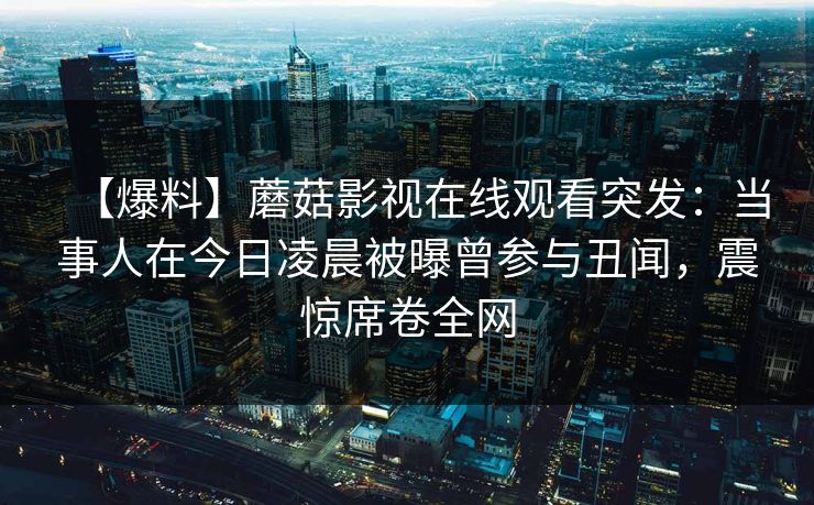 【爆料】蘑菇影视在线观看突发：当事人在今日凌晨被曝曾参与丑闻，震惊席卷全网
