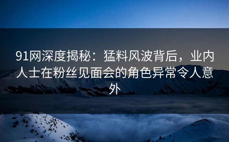 91网深度揭秘：猛料风波背后，业内人士在粉丝见面会的角色异常令人意外