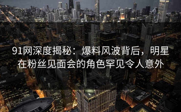 91网深度揭秘：爆料风波背后，明星在粉丝见面会的角色罕见令人意外