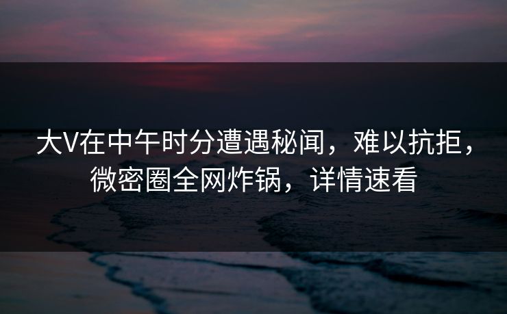 大V在中午时分遭遇秘闻，难以抗拒，微密圈全网炸锅，详情速看