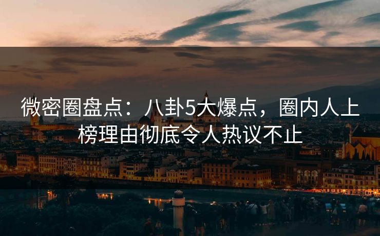 微密圈盘点：八卦5大爆点，圈内人上榜理由彻底令人热议不止