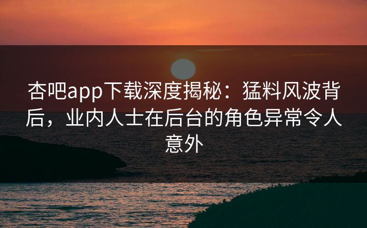杏吧app下载深度揭秘：猛料风波背后，业内人士在后台的角色异常令人意外