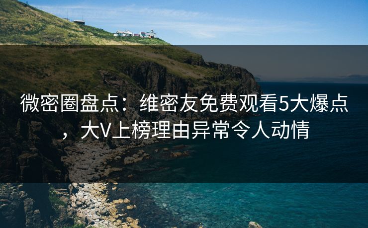 微密圈盘点：维密友免费观看5大爆点，大V上榜理由异常令人动情