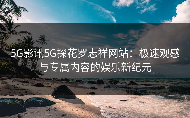 5G影讯5G探花罗志祥网站：极速观感与专属内容的娱乐新纪元