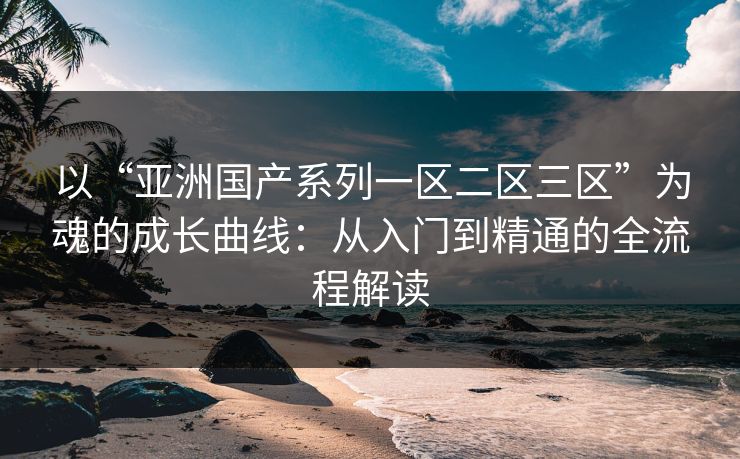 以“亚洲国产系列一区二区三区”为魂的成长曲线：从入门到精通的全流程解读