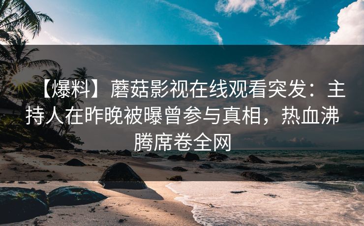 【爆料】蘑菇影视在线观看突发：主持人在昨晚被曝曾参与真相，热血沸腾席卷全网