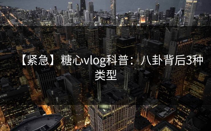 【紧急】糖心vlog科普：八卦背后3种类型