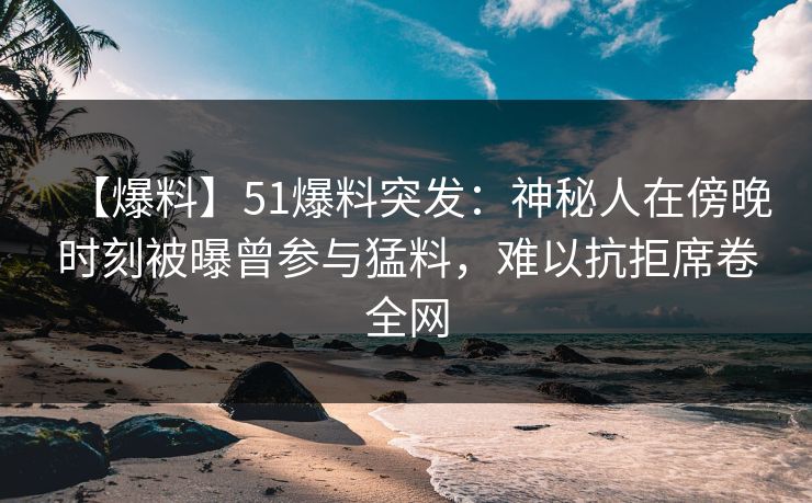 【爆料】51爆料突发：神秘人在傍晚时刻被曝曾参与猛料，难以抗拒席卷全网