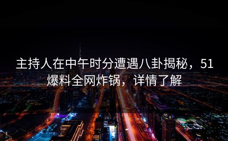 主持人在中午时分遭遇八卦揭秘，51爆料全网炸锅，详情了解