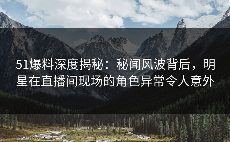 51爆料深度揭秘：秘闻风波背后，明星在直播间现场的角色异常令人意外
