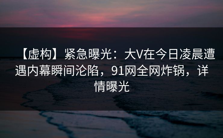 【虚构】紧急曝光：大V在今日凌晨遭遇内幕瞬间沦陷，91网全网炸锅，详情曝光