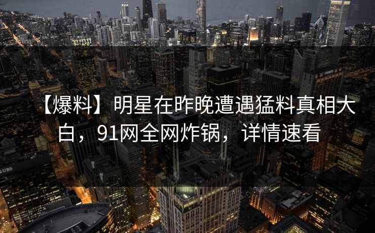 【爆料】明星在昨晚遭遇猛料真相大白，91网全网炸锅，详情速看