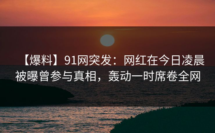 【爆料】91网突发：网红在今日凌晨被曝曾参与真相，轰动一时席卷全网