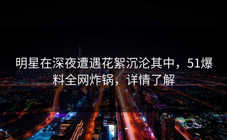 明星在深夜遭遇花絮沉沦其中，51爆料全网炸锅，详情了解