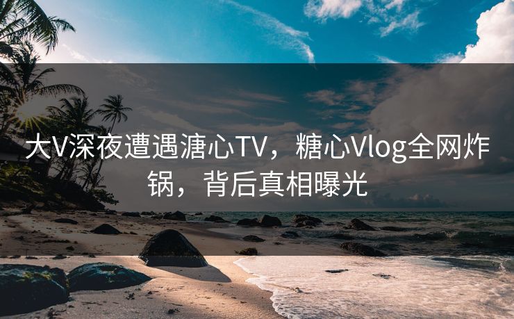 大V深夜遭遇溏心TV，糖心Vlog全网炸锅，背后真相曝光