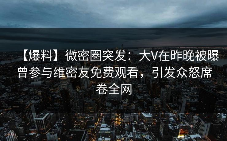 【爆料】微密圈突发：大V在昨晚被曝曾参与维密友免费观看，引发众怒席卷全网
