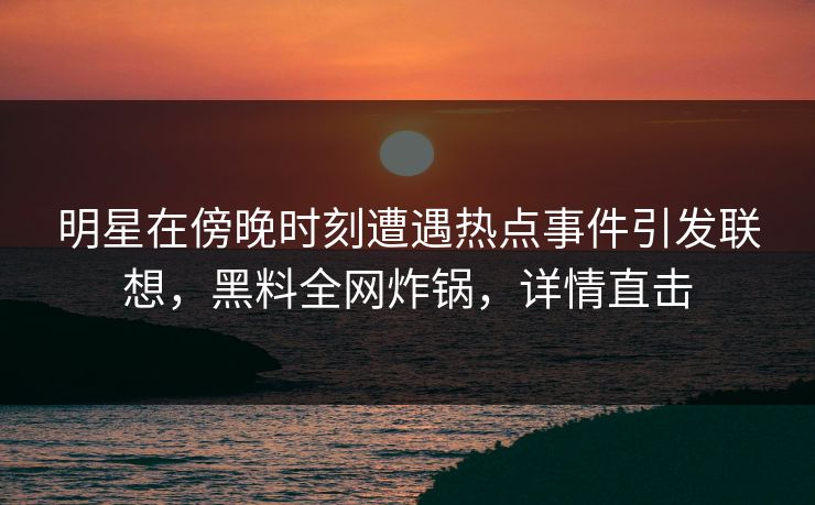明星在傍晚时刻遭遇热点事件引发联想，黑料全网炸锅，详情直击